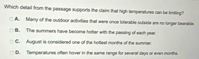 Which detail from the passage supports the claim that high temperatures can be limiting?
A. Many of the outdoor activities that were once tolerable outside are no longer bearable.
B. The summers have become hotter with the passing of each year.
C. August is considered one of the hottest months of the summer.
D. Temperatures often hover in the same range for several days or even months.