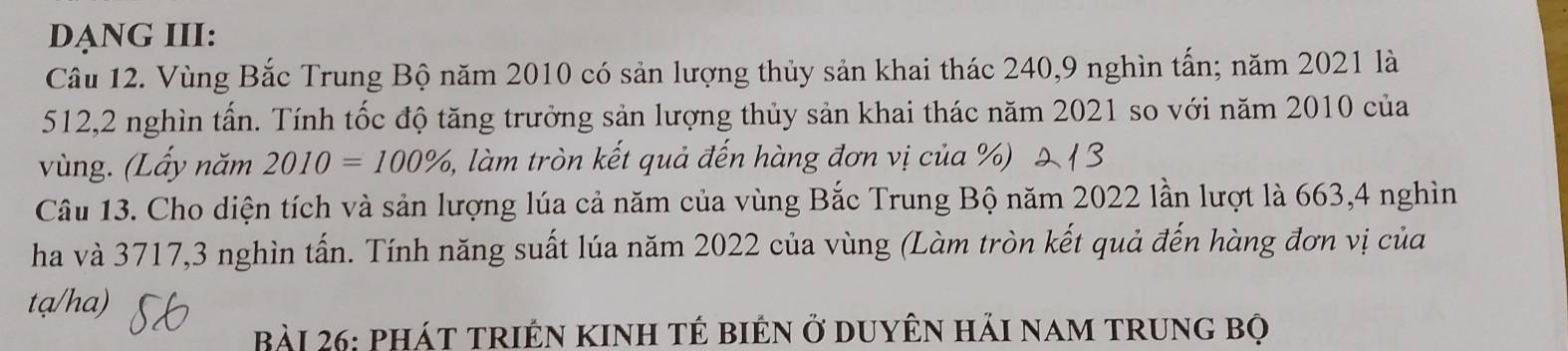 DẠNG III: 
Câu 12. Vùng Bắc Trung Bộ năm 2010 có sản lượng thủy sản khai thác 240, 9 nghìn tấn; năm 2021 là
512, 2 nghìn tấn. Tính tốc độ tăng trưởng sản lượng thủy sản khai thác năm 2021 so với năm 2010 của 
vùng. (Lấy năm 2010=100% , 1, làm tròn kết quả đến hàng đơn vị của %) 
Câu 13. Cho diện tích và sản lượng lúa cả năm của vùng Bắc Trung Bộ năm 2022 lần lượt là 663, 4 nghìn 
ha và 3717, 3 nghìn tấn. Tính năng suất lúa năm 2022 của vùng (Làm tròn kết quả đến hàng đơn vị của 
tạ/ha) 
bài 26: phát triên kinh tẻ biên ở duyên hải nam trung bộ