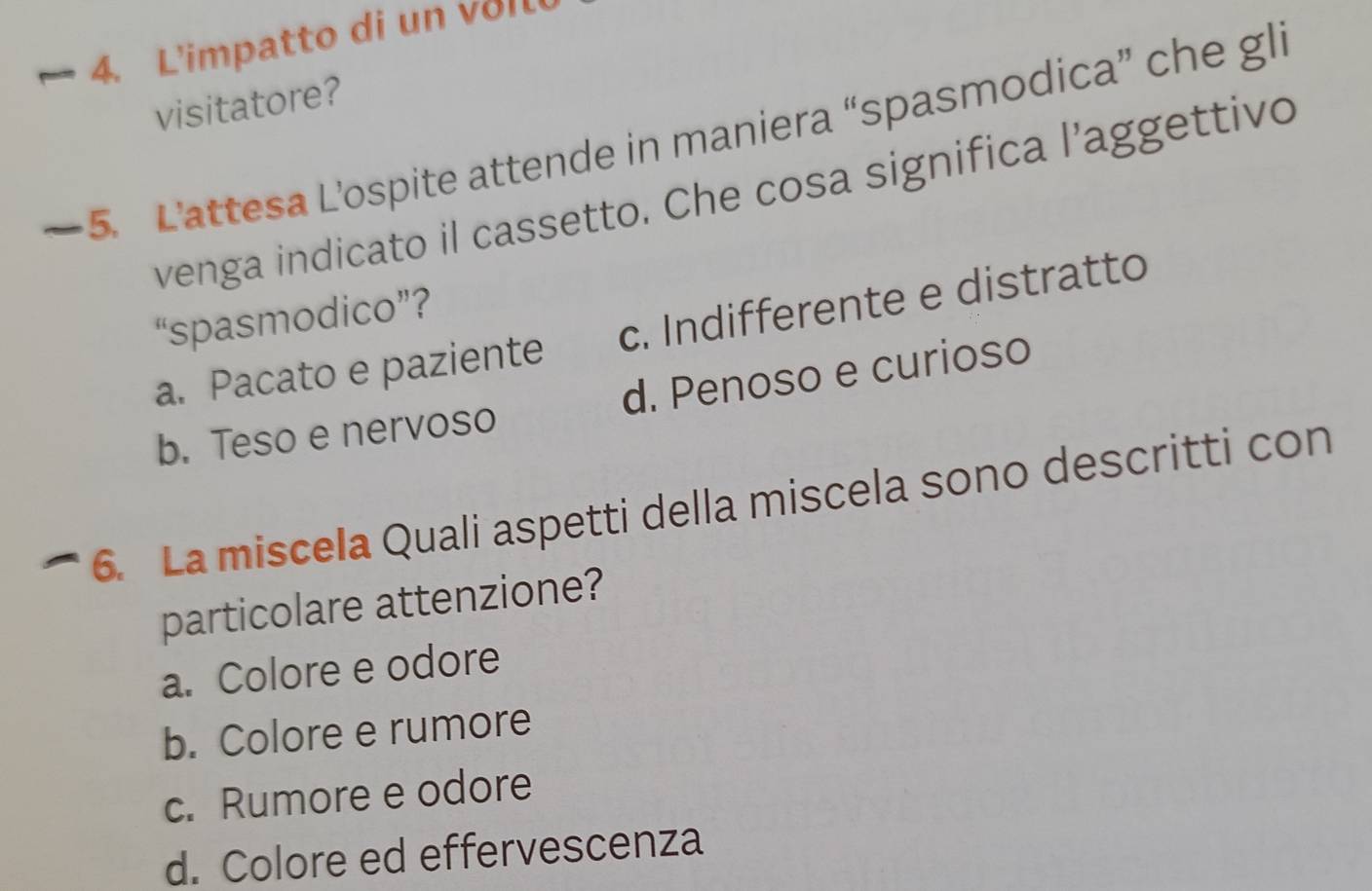 L'impatto di un v o l
visitatore?
5. L'attesa L’ospite attende in maniera “spasmodica” che gli
venga indicato il cassetto. Che cosa significa l’aggettivo
“spasmodico”?
a. Pacato e paziente c. Indifferente e distratto
b. Teso e nervoso d. Penoso e curioso
6. La miscela Quali aspetti della miscela sono descritti con
particolare attenzione?
a. Colore e odore
b. Colore e rumore
c. Rumore e odore
d. Colore ed effervescenza