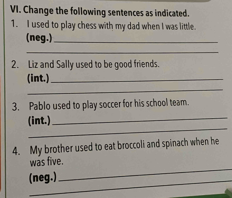 Change the following sentences as indicated. 
1. I used to play chess with my dad when I was little. 
(neg.)_ 
_ 
2. Liz and Sally used to be good friends. 
(int.)_ 
_ 
3. Pablo used to play soccer for his school team. 
_ 
(int.)_ 
4. My brother used to eat broccoli and spinach when he 
_ 
was five. 
_ 
(neg.)