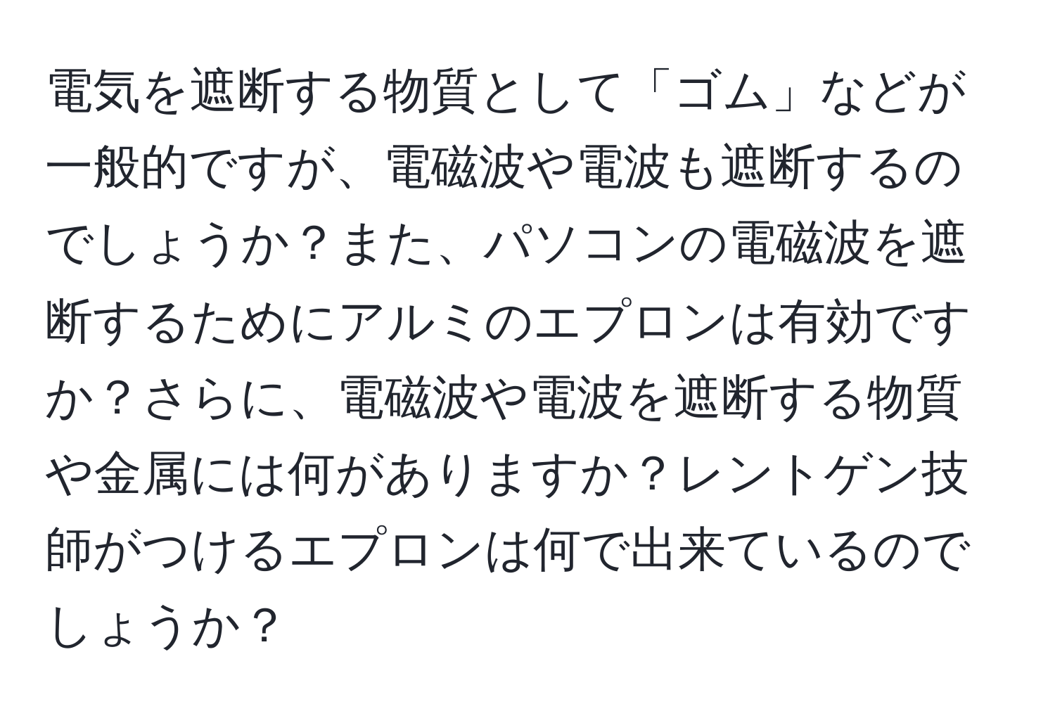 電気を遮断する物質として「ゴム」などが一般的ですが、電磁波や電波も遮断するのでしょうか？また、パソコンの電磁波を遮断するためにアルミのエプロンは有効ですか？さらに、電磁波や電波を遮断する物質や金属には何がありますか？レントゲン技師がつけるエプロンは何で出来ているのでしょうか？