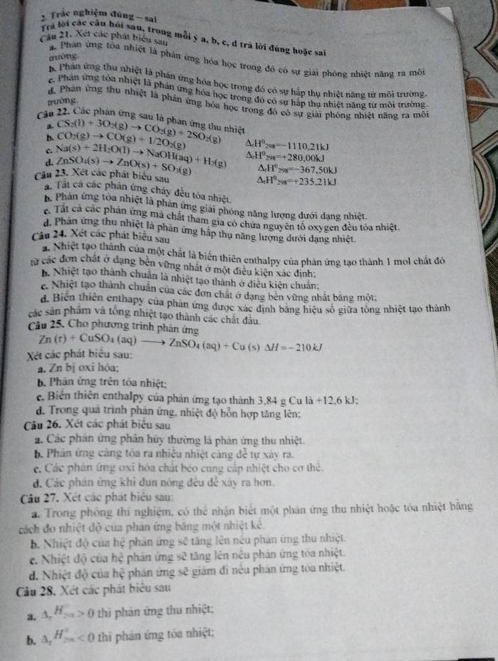 Trác nghiệm đúng - sai
Tra lời các câu hồi sau, trong mỗi ý a, b, c, d trả lời đúng hoặc sai
Cầu 21. Xet các phát biểu sau
tường.
a Phân ứng tôa nhiệt là phản ứng hóa học trong đó có sự giải phòng nhiệt năng ra môi
Phần ứng thu nhiệt là phản ứng hóa học trong đó có sự hắp thụ nhiệt năng từ môi trường.
c. Phân ứng tóa nhiệt là phản ứng hóa học trong đó có sự hấp thụ nhiệt năng từ môi trường.
trường.
d Phân ứng thu nhiệt là phần ứng hóa học trong đó có sự giải phóng nhiệt năng ra môi
Cầu 22, Các phân ứng sau là phản ứng thu nhiệt CS_2(l)+3O_2(g)to CO_2(g)+2SO_2(g) △ _rH^0_298=-1110.21kJ
a.
b.
c. CO_2(g)to CO(g)+1/2O_2(g)
d. Na(s)+2H_2O(l)to NaOH(aq)+H_2(g) ZnSO_4(s)to ZnO(s)+SO_3(g) △ _rH^0_29K=+280,00kJ
△ _rH^0_298=-367,50kJ
Câu 23. Xét các phát biểu sau
△ _rH°_298=+235.21kJ
á. Tất cá các phân ứng chấy đều tóa nhiệt,
b. Phản ứng tỏa nhiệt là phản ứng giải phóng năng lượng dưới dạng nhiệt.
c. Tất cả các phản ứng mà chất tham gia có chứa nguyên tổ oxygen đều tỏa nhiệt.
d. Phân ứng thu nhiệt là phản ứng hập thụ năng lượng dưới dạng nhiệt.
Câu 24. Xét các phát biểu sau
a. Nhiệt tạo thành của một chất là biển thiên enthalpy của phản ứng tạo thành 1 mol chất đó
từ các đơn chất ở dạng bền vững nhất ở một điều kiện xác định:
B. Nhiệt tạo thành chuẩn là nhiệt tạo thành ở diều kiện chuẩn:
e. Nhiệt tạo thành chuẩn của các đơn chất ở dang bên vững nhất bảng một:
d. Biến thiên enthapy của phản ứng được xác dịnh bằng hiệu số giữa tổng nhiệt tạo thành
các sản phẩm và tổng nhiệt tạo thành các chất đầu
Câu 25. Cho phương trình phân ứng
Xét các phát biểu sau: Zn(r)+CuSO_4(aq)to ZnSO_4(aq)+Cu(s)Delta H=-210kJ
a. Zn bị oxi hóa;
b Phân ứng trên tỏa nhiệt:
e. Biển thiên enthalpy của phản ứng tạo thành 3.84gCula+12.6kJ
d. Trong quá trình phản ứng, nhiệt độ hỗn hợp tăng lên:
Câu 26. Xét các phát biểu sau
á. Các phân ứng phân hủy thường là phân ứng thu nhiệt.
b Phản ứng càng tóa ra nhiêu nhiệt càng dc^2 tự xảy ra.
c. Các phân ứng oxi hóa chất bèo cung cấp nhiệt cho cơ thể.
đ. Các phán ứng khi đun nóng đều đễ xây ra hơn.
Câu 27, Xét các phát biêu sau:
a. Trong phòng thi nghiệm, có thể nhận biết một phân ứng thu nhiệt hoặc tóa nhiệt bằng
cách đo nhiệt độ của phân ứng bằng một nhiệt kế.
b. Nhiệt độ của hệ phản ứng sẽ tăng lên nêu phản ứng thu nhiệt.
c. Nhiệt độ của hệ phản ứng sẽ tăng lên nêu phản ứng tỏa nhiệt.
đd. Nhiệt độ của hệ phản ứng sẽ giảm đi nều phân ứng toa nhiệt.
Cầu 28. Xét các phát biểu sau
3. _△ _rH_201>0 thì phản ứng thu nhiệt;
b. △ _2H_(2m)°<0</tex> thi phản ứng tóa nhiệt;