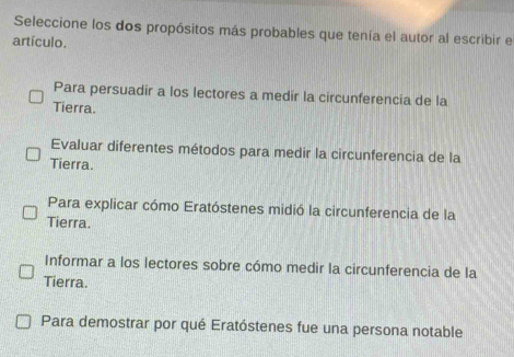 Seleccione los dos propósitos más probables que tenía el autor al escribir e
artículo.
Para persuadir a los lectores a medir la circunferencia de la
Tierra.
Evaluar diferentes métodos para medir la circunferencia de la
Tierra.
Para explicar cómo Eratóstenes midió la circunferencia de la
Tierra.
Informar a los lectores sobre cómo medir la circunferencia de la
Tierra.
Para demostrar por qué Eratóstenes fue una persona notable