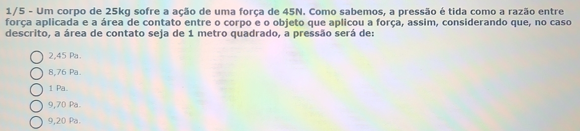 1/5 - Um corpo de 25kg sofre a ação de uma força de 45N. Como sabemos, a pressão é tida como a razão entre
força aplicada e a área de contato entre o corpo e o objeto que aplicou a força, assim, considerando que, no caso
descrito, a área de contato seja de 1 metro quadrado, a pressão será de:
2,45 Pa.
8,76 Pa.
1 Pa.
9,70 Pa.
9,20 Pa.