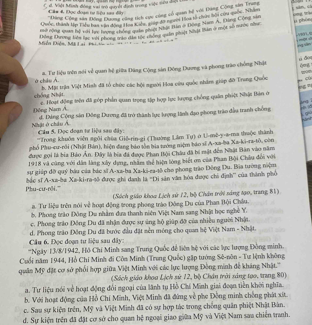 gh  đoạn my, quah hẹ ngoạ gi
d. Việt Minh đóng vai trò quyết định trong việc tiêu điệt cỉ
'Đảng Cộng sản Đông Dương cũng tích cực cùng cố quan hệ với Đàng Cộng sản Trung
Câu 4. Đọc đoạn tư liệu sau đây:
ong trào
Quốc, thành lập Tiểu ban vận động Hoa Kiều, giúp đỡ người Hoa tổ chức hội cứu quốc. Nhằm 3 sản, cá
mở rộng quan hệ với lực lượng chống quân phiệt Nhật Bản ở Đông Nam Á, Đảng Cộng sản
Đông Dương liên lạc với phong trảo dân tộc chống quân phiệt Nhật Bản ở một số nước như: li phóng
−1931, Đ
một ch
Miễn Điện, Mã Lại Phi-lin
ng sản
ộng
a. Tư liệu trên nói về quan hệ giữa Đảng Cộng sản Đông Dương và phong trào chống Nhật 1 đo
tron
ở châu Á.
b. Mặt trận Việt Minh đã tổ chức các hội người Hoa cứu quốc nhằm giúp đỡ Trung Quốc n củ
ng ng
chống Nhật.
c. Hoạt động trên đã góp phần quan trọng tập hợp lực lượng chống quân phiệt Nhật Bản ở
äng 2
Đông Nam Á.
d. Đảng Cộng sản Đông Dương đã trở thành lực lượng lãnh đạo phong trào đầu tranh chống nh (đ
giú
hành
Nhật ở châu Á.
Câu 5. Đọc đoạn tư liệu sau dây:
“Trong khuôn viên ngôi chùa Giô-rin-gi (Thường Lâm Tự) ở U-mê-y-a-ma thuộc thành
phố Phu-cư-rôi (Nhật Bản), hiện dang bảo tồn bia tướng niệm báo sĩ A-xa-ba Xa-ki-ra-tô, còn
được gọi là bia Bảo Ân. Đây là bia đá được Phan Bội Châu đã bí mật đến Nhật Bản vào năm
1918 và cùng với dân làng xây dựng, nhằm thể hiện lòng biết ơn của Phan Bội Châu đối với
sự giúp đỡ quý báu của bác sĩ A-xa-ba Xa-ki-ra-tô cho phong trào Đông Du. Bia tưởng niệm
bắc sĩ A-xa-ba Xa-ki-ra-tô được ghi danh là “Di sản văn hóa được chi định” của thành phố
Phu-cư-rôi.”
(Sách giáo khoa Lịch sử 12, bộ Chân trời sáng tạo, trang 81)
a. Tư liệu trên nói về hoạt động trong phong trào Đông Du của Phan Bội Châu.
b. Phong trào Đông Du nhằm dưa thanh niên Việt Nam sang Nhật học nghề Y.
c. Phong trào Đông Du đã nhận được sự ủng hộ giúp đỡ của nhiều người Nhật.
d. Phong trào Đông Du đã bước đầu đặt nền móng cho quan hệ Việt Nam - Nhật.
Câu 6. Đọc đoạn tư liệu sau đây:
*Ngày 13/8/1942, Hồ Chí Minh sang Trung Quốc để liên hệ với các lực lượng Đồng minh.
Cuối năm 1944, Hồ Chí Minh đi Côn Minh (Trung Quốc) gặp tướng Sê-nôn - Tư lệnh không
quân Mỹ đặt cơ sở phối hợp giữa Việt Minh với các lực lượng Đồng minh để kháng Nhật.'
(Sách giáo khoa Lịch sử 12, bộ Chân trời sáng tạo, trang 80)
a. Tư liệu nói về hoạt động đối ngoại của lãnh tụ Hồ Chí Minh giai đoạn tiền khởi nghĩa.
b. Với hoạt động của Hồ Chí Minh, Việt Minh đã đứng về phe Đồng minh chống phát xít.
c. Sau sự kiện trên, Mỹ và Việt Minh đã có sự hợp tác trong chống quân phiệt Nhật Bản.
d. Sự kiện trên đã đặt cơ sở cho quan hệ ngoại giao giữa Mỹ và Việt Nam sau chiến tranh.