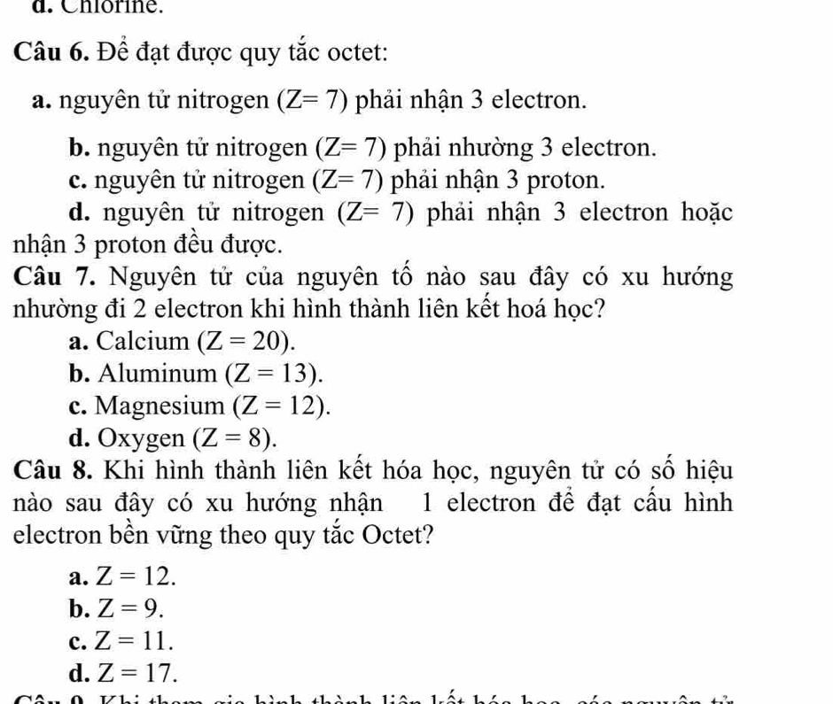 d. Chlorine.
Câu 6. Để đạt được quy tắc octet:
a. nguyên tử nitrogen (Z=7) phải nhận 3 electron.
b. nguyên tử nitrogen (Z=7) phải nhường 3 electron.
c. nguyên tử nitrogen (Z=7) phải nhận 3 proton.
d. nguyên tử nitrogen (Z=7) phải nhận 3 electron hoặc
nhận 3 proton đều được.
Câu 7. Nguyên tử của nguyên tổ nào sau đây có xu hướng
nhường đi 2 electron khi hình thành liên kết hoá học?
a. Calcium (Z=20).
b. Aluminum (Z=13).
c. Magnesium (Z=12).
d. Oxygen (Z=8). 
Câu 8. Khi hình thành liên kết hóa học, nguyên tử có số hiệu
nào sau đây có xu hướng nhận 1 electron để đạt cầu hình
electron bền vững theo quy tắc Octet?
a. Z=12.
b. Z=9.
c. Z=11.
d. Z=17.