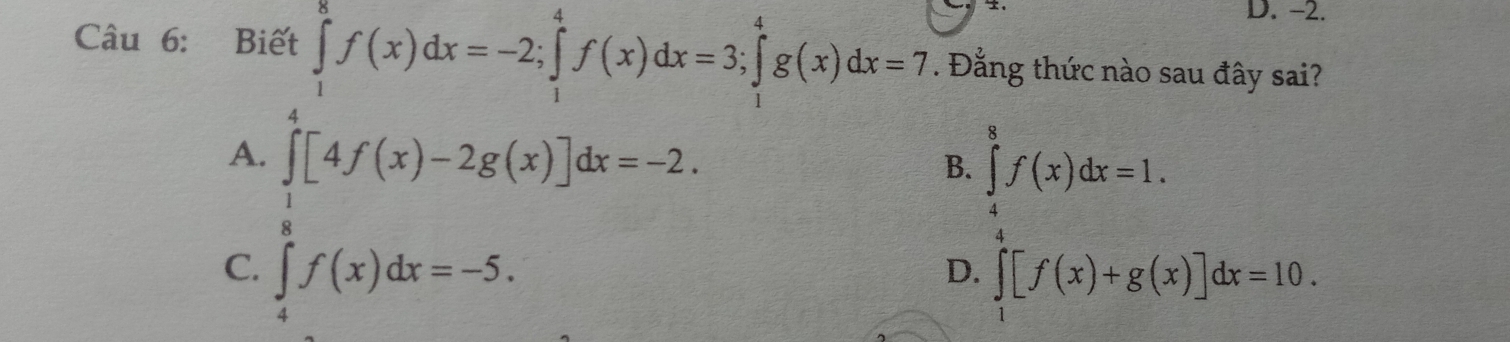 -2.
Câu 6: Biết ∈tlimits _1^(8f(x)dx=-2; ∈tlimits _1^4f(x)dx=3; ∈tlimits _1^4g(x)dx=7. Đằng thức nào sau đây sai?
A.
C. ∈tlimits _0^1[4f(x)-2g(x)]dx=-2, ∈tlimits _0^x)f(x)dx=-5.endarray.  
B. ∈tlimits _4^(8f(x)dx=1.
D. ∈tlimits _1)[f(x)+g(x)]dx=10.