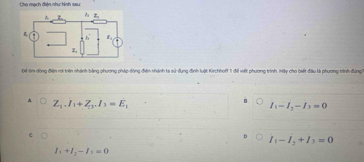 Cho mạch điện như hình sau:
Để tìm dòng điện rơi trên nhánh bằng phương pháp dòng điện nhánh ta sử dụng định luật Kirchhoff 1 đế viết phương trình. Hãy cho biết đầu là phương trình đúng3
A Z_1.I_1+Z_3.I_3=E_1
B
I_1-I_2-I_3=0
D I_1-I_2+I_3=0
I_1+I_2-I_3=0