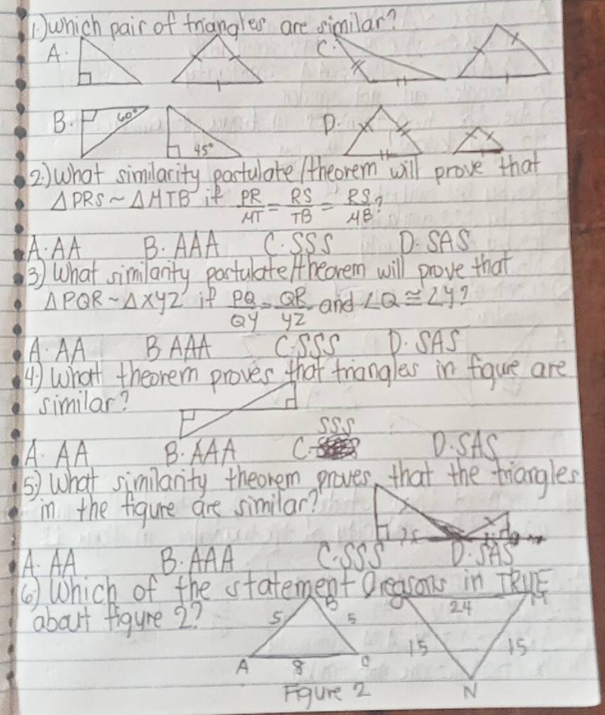 ① which pair of triangles are similar?
A.
B.
D.
2 ) what similarity pastulate /theorem will prove that
△ PRSsim △ MTB if  PR/MT = RS/TB = RS/MB 
A: AA B. AAA C. SSS D. SAS
③) What similanty partulate /theorem will prove that
△ PQRsim △ XYZ if  PQ/QY = QR/YZ  and ∠ Q≌ ∠ Y 7
AAA BAAA C. SSS D. SAS
A) What theorem proves that triangles in fiqgure are
similar?
A. AA B. AAA C?
D. SAS
⑤) What simlanity theonem proves, that the triangles
in the figure are similar?
A. AA B. AAA C.SSS D. SAS
about figure 2?
24
15
15
Figure 2 N