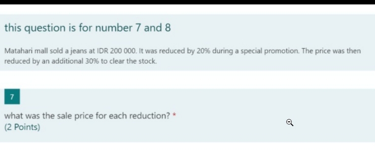 this question is for number 7 and 8
Matahari mall sold a jeans at IDR 200 000. It was reduced by 20% during a special promotion. The price was then 
reduced by an additional 30% to clear the stock. 
7 
what was the sale price for each reduction? * 
(2 Points)