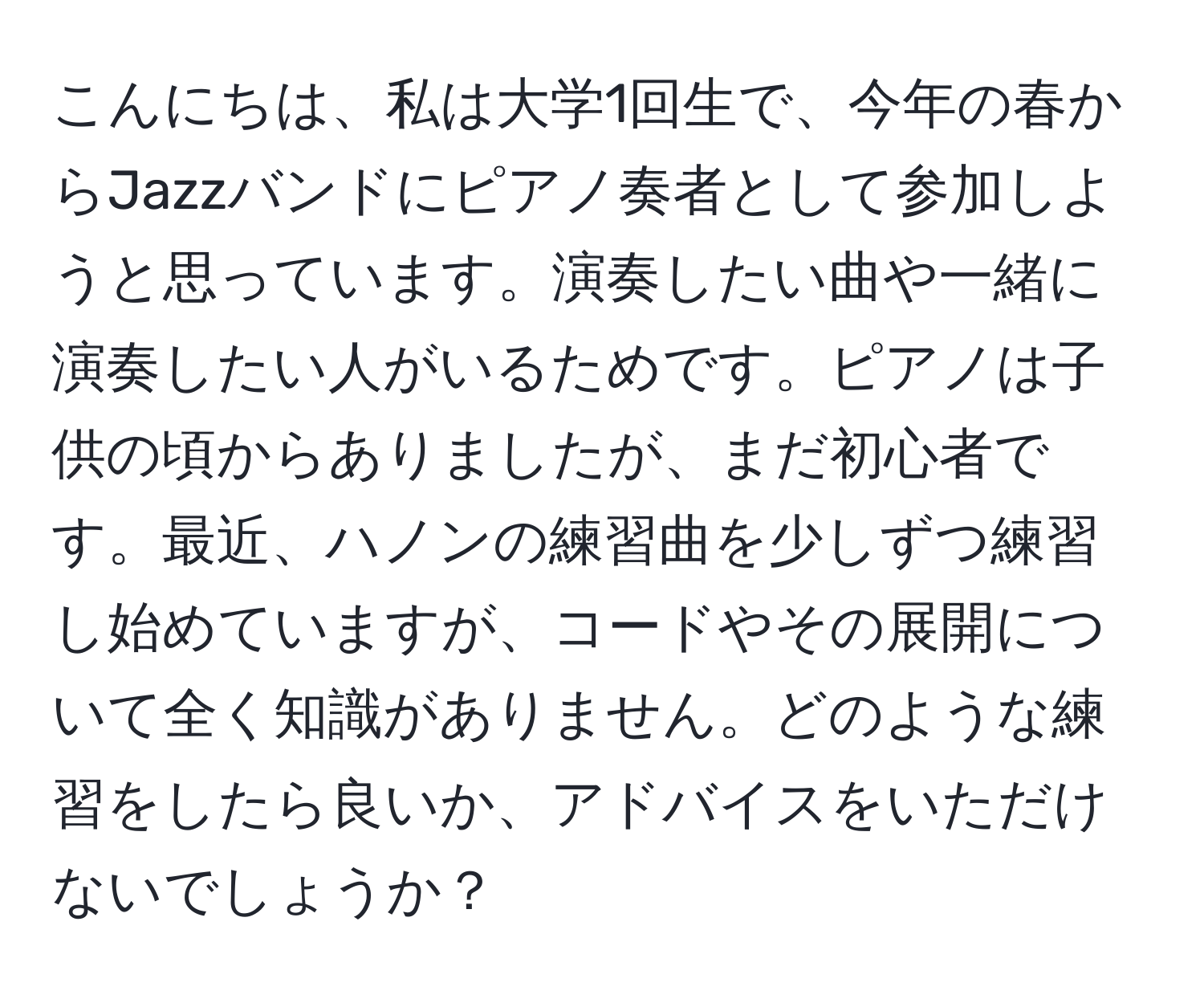 こんにちは、私は大学1回生で、今年の春からJazzバンドにピアノ奏者として参加しようと思っています。演奏したい曲や一緒に演奏したい人がいるためです。ピアノは子供の頃からありましたが、まだ初心者です。最近、ハノンの練習曲を少しずつ練習し始めていますが、コードやその展開について全く知識がありません。どのような練習をしたら良いか、アドバイスをいただけないでしょうか？