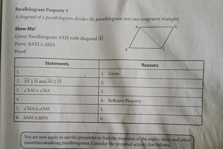 Parallelogram Property 5 
A diagonal of a parallelogram divides the parallelogram into two congruent triangles. 
Show Me! 
Given: Parallelogram AXIS with diagonal overline AI
Prove: △ AXI≌ △ ISA
Proof: 
Statements Reasons 
1. 1. Given 
2. overline AXparallel overline IS and overline ASparallel overline IX 2. 
3. ∠ XAI≌ ∠ SIA
3. 
4. 
4. Reflexive Property 
5. ∠ XIA≌ ∠ SAI
5. 
6. △ AXI≌ △ ISA 6. 
You are now ready to use the properties to find the measures of the angles, sides, and other 
quantities involving parallelograms. Consider the prepared activity that follows.