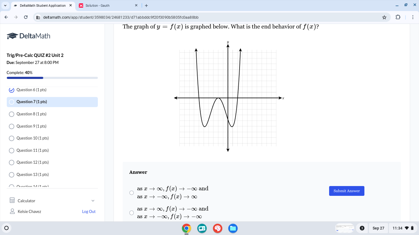 DeltaMath Student Application Solution - Gauth
deltamath.com/app/student/3598034/24681233/d71abbddc9f20f3090b5805fc0aa88bb
The graph of y=f(x) is graphed below. What is the end behavior of f(x)
DeltaMath
Trig/Pre-Calc QUIZ #2 Unit 2
Due: September 27 at 8:00 PM
Complete: 40%
Question 6 (1 pts)
Question 7 (1 pts)
Question 8 (1 pts)
Question 9 (1 pts)
Question 10 (1 pts)
Question 11 (1 pts)
Question 12 (1 pts)
Question 13 (1 pts) Answer
asxto ∈fty , f(x)to -∈fty
Quaction 14 /1 n ts and Submit Answer
asxto -∈fty , f(x)to ∈fty
Calculator
asxto ∈fty , f(x)to -∈fty
Kelsie Chavez Log Out and
asxto -∈fty , f(x)to -∈fty
Sep 27 11:34