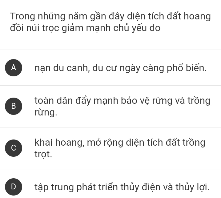 Trong những năm gần đây diện tích đất hoang
đồi núi trọc giảm mạnh chủ yếu do
A nạn du canh, du cư ngày càng phổ biến.
B toàn dân đẩy mạnh bảo vệ rừng và trồng
rừng.
C khai hoang, mở rộng diện tích đất trồng
trọt.
D tập trung phát triển thủy điện và thủy lợi.