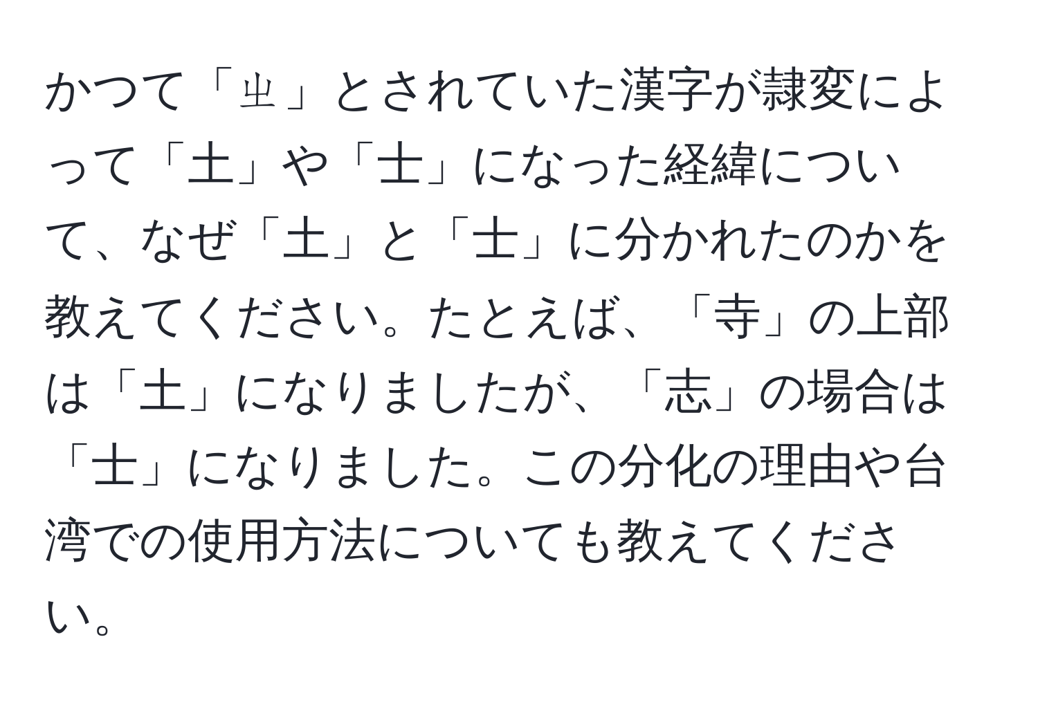 かつて「ㄓ」とされていた漢字が隷変によって「土」や「士」になった経緯について、なぜ「土」と「士」に分かれたのかを教えてください。たとえば、「寺」の上部は「土」になりましたが、「志」の場合は「士」になりました。この分化の理由や台湾での使用方法についても教えてください。