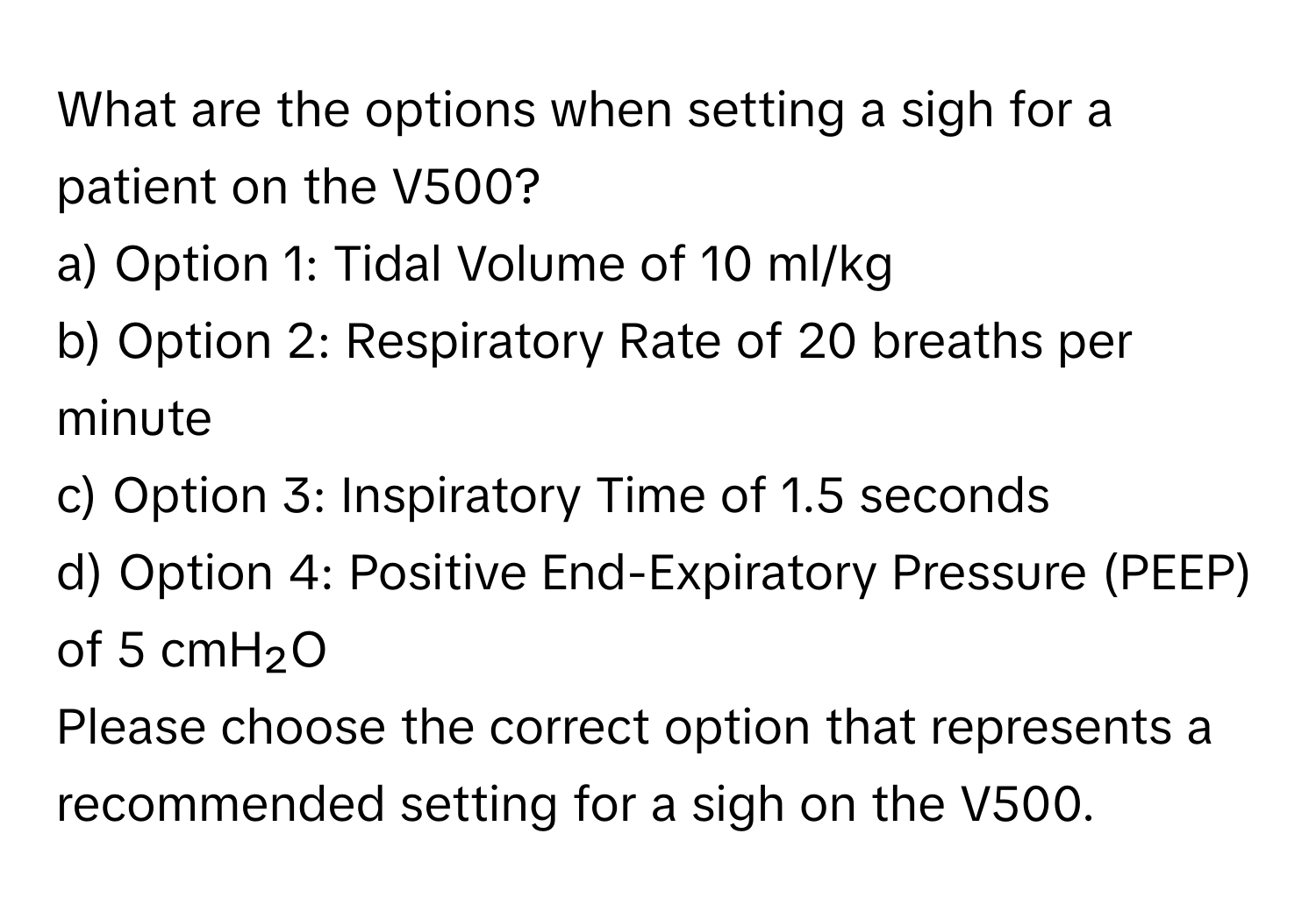 What are the options when setting a sigh for a patient on the V500?
a) Option 1: Tidal Volume of 10 ml/kg 
b) Option 2: Respiratory Rate of 20 breaths per minute 
c) Option 3: Inspiratory Time of 1.5 seconds 
d) Option 4: Positive End-Expiratory Pressure (PEEP) of 5 cmH₂O 
Please choose the correct option that represents a recommended setting for a sigh on the V500.