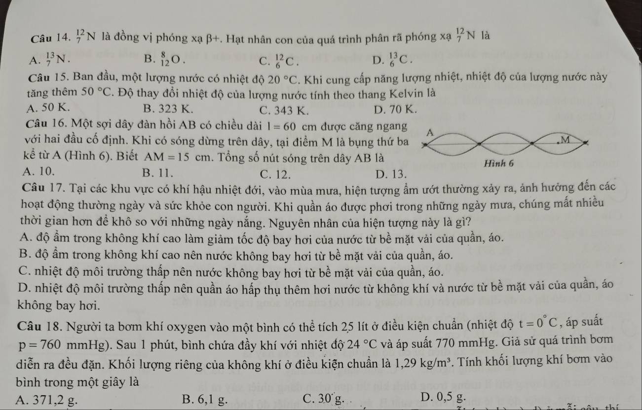 _7^((12)N là đồng vị phóng xạ β+. Hạt nhân con của quá trình phân rã phóng xạ _7^(12)N là
A. _7^(13)N. B. _(12)^8O. C. _6^(12)C. D. _6^(13)C.
Câu 15. Ban đầu, một lượng nước có nhiệt độ 20^circ)C. Khi cung cấp năng lượng nhiệt, nhiệt độ của lượng nước này
tăng thêm 50°C 2. Độ thay đổi nhiệt độ của lượng nước tính theo thang Kelvin là
A. 50 K. B. 323 K. C. 343 K. D. 70 K.
Câu 16. Một sợi dây đàn hồi AB có chiều dài l=60 cm được căng ngang
với hai đầu cố định. Khi có sóng dừng trên dây, tại điểm M là bụng thứ ba
kể từ A (Hình 6). Biết AM=15cm. Tổng số nút sóng trên dây AB là
A. 10. B. 11. C. 12. D. 13.
Câu 17. Tại các khu vực có khí hậu nhiệt đới, vào mùa mưa, hiện tượng ẩm ướt thường xảy ra, ảnh hưởng đến các
hoạt động thường ngày và sức khỏe con người. Khi quần áo được phơi trong những ngày mưa, chúng mất nhiều
thời gian hơn để khô so với những ngày nắng. Nguyên nhân của hiện tượng này là gì?
A. độ ẩm trong không khí cao làm giảm tốc độ bay hơi của nước từ bề mặt vải của quần, áo.
B. độ ẩm trong không khí cao nên nước không bay hơi từ bề mặt vải của quần, áo.
C. nhiệt độ môi trường thấp nên nước không bay hơi từ bề mặt vải của quần, áo.
D. nhiệt độ môi trường thấp nên quần áo hấp thụ thêm hơi nước từ không khí và nước từ bề mặt vải của quần, áo
không bay hơi.
Câu 18. Người ta bơm khí oxygen vào một bình có thể tích 25 lít ở điều kiện chuẩn (nhiệt độ t=0°C , áp suất
p=760mmHg). Sau 1 phút, bình chứa đầy khí với nhiệt độ 24°C và áp suất 770 mmHg. Giả sử quá trình bơm
diễn ra đều đặn. Khối lượng riêng của không khí ở điều kiện chuẩn là 1,29kg/m^3. Tính khối lượng khí bơm vào
bình trong một giây là
A. 371,2 g. B. 6,1 g. C. 30'g D. 0,5 g.