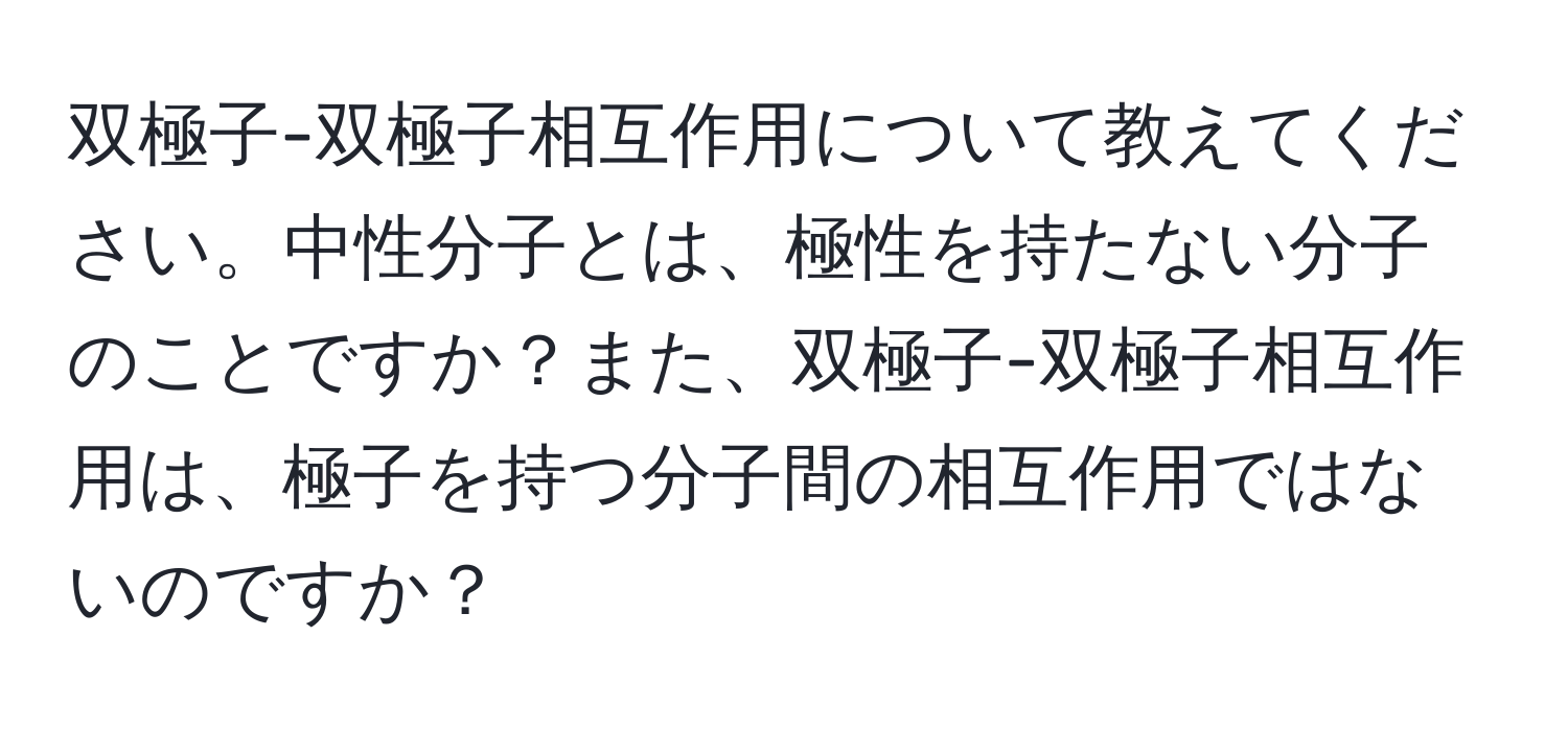 双極子-双極子相互作用について教えてください。中性分子とは、極性を持たない分子のことですか？また、双極子-双極子相互作用は、極子を持つ分子間の相互作用ではないのですか？