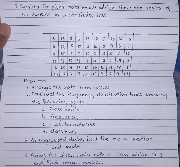 consider the given data below which show the scores of 
co students in a statistics test.
5 13 8 C 13 10 5 13 15 16
8 12 15 10 12 16 12 9 3 7
l1 15 L1 7 15 2 13 5 9 12
13 9 12 9 9 14 12 11 19 13
1C 18 3 13 18 10 15 14 18 11
10 12 Cc 9 5 17 9 C 9 18
Required : 
1. Arrange the data in an array. 
2. Construct the frequency distribution table showing 
the following parts: 
a. Class limits 
6. frequency 
c. class boundaries 
d. classmark 
3. As ungrouped dato, find the mean, median 
and mode. 
4. Group the given data with a class width of 3, 
and find mean, median.