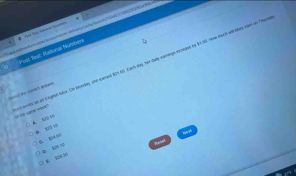 Post Test Rational Numbers
。 Post Test: Rational Numbers
α
Select the correct answer
y works as an English tutor. On Monday, she earned $21.60. Each day, her daily earnings increase by $1.50. How much will Mary earn on Thur of the same week?
A. $20.10
B. $23 10
Next
C. $24.60
D. $26 10
Reset
E. $28 20
47°F