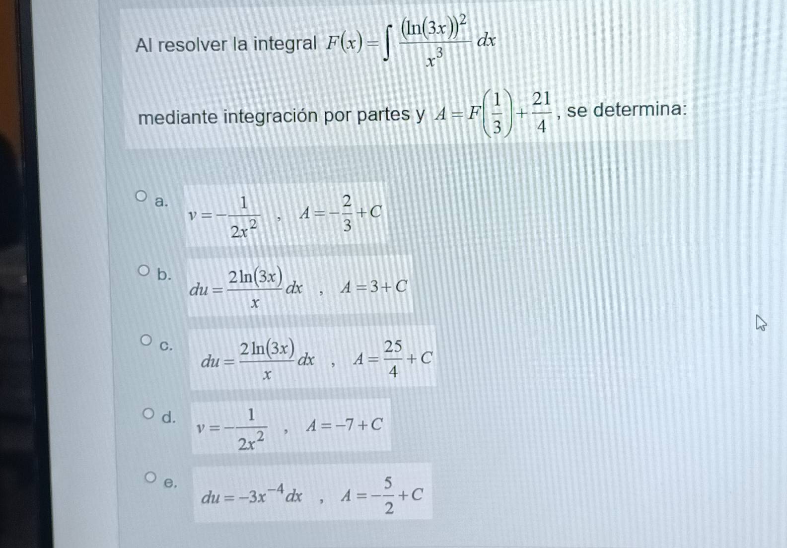 Al resolver la integral F(x)=∈t frac (ln (3x))^2x^3dx
mediante integración por partes y A=F( 1/3 )+ 21/4  , se determina:
a. v=- 1/2x^2 , A=- 2/3 +C
b. du= 2ln (3x)/x dx, A=3+C
C. du= 2ln (3x)/x dx, A= 25/4 +C
d. v=- 1/2x^2 , A=-7+C
e, du=-3x^(-4)dx, A=- 5/2 +C