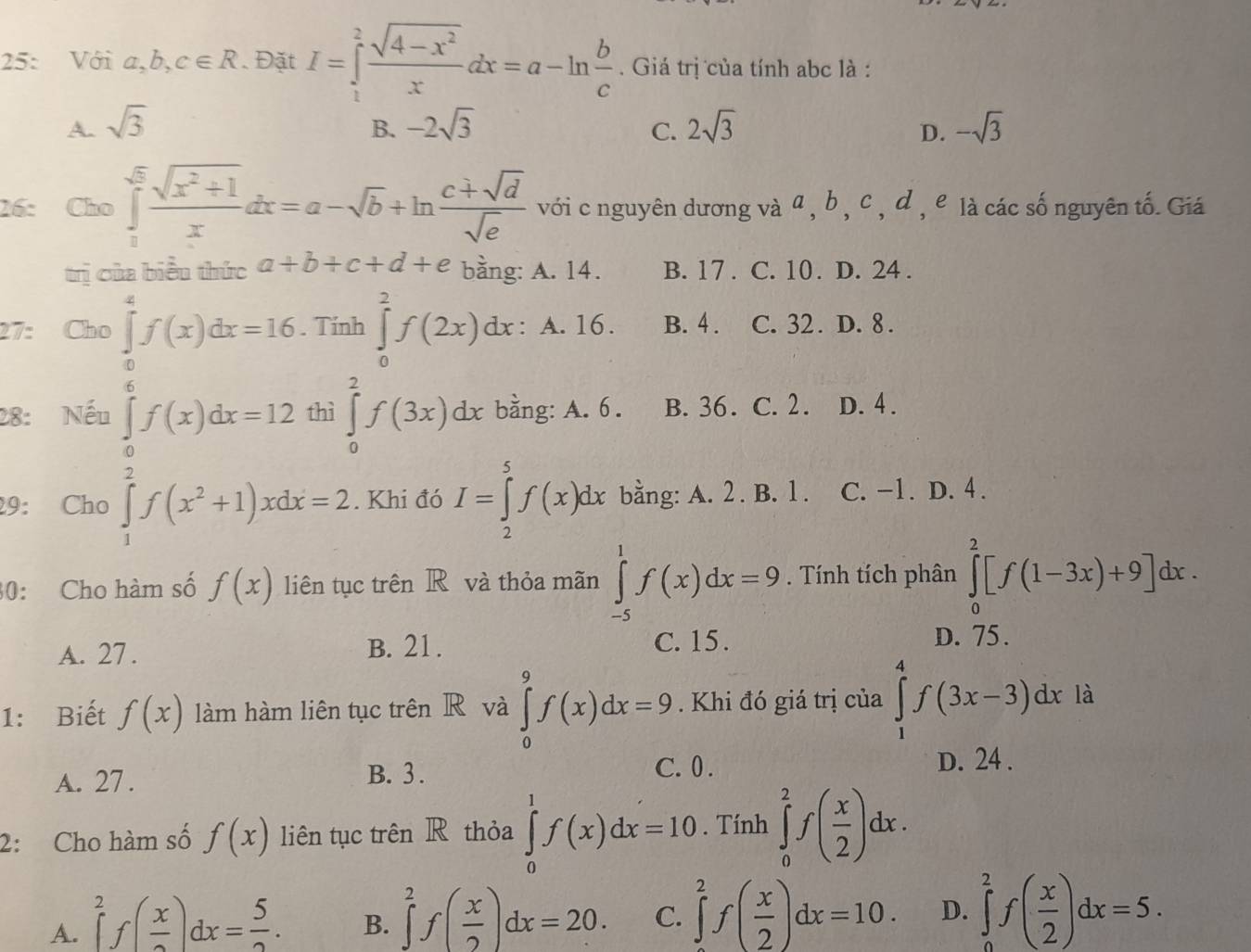 25: Với a,b,c∈ R 、 Đặt I=∈tlimits _1^(2frac sqrt(4-x^2))xdx=a-ln  b/c . Giá trị của tính abc là :
A. sqrt(3) -2sqrt(3) 2sqrt(3) D. -sqrt(3)
B.
C.
26: Cho ∈tlimits _0^((sqrt(5))frac sqrt x^2+1)xdx=a-sqrt(b)+ln  (c+sqrt(d))/sqrt(e)  với c nguyên dương và α , b , c , d , e là các số nguyên tố. Giá
trị của biểu thức a+b+c+d+e bằng: A. 14. B. 17 . C. 10 . D. 24 .
27: Cho ∈tlimits _0^(4f(x)dx=16. Tính ∈tlimits _0^2f(2x)dx: A. 16. B. 4 . C. 32. D. 8 .
28: Nếu ∈tlimits _0^6f(x)dx=12 thì ∈tlimits _0^2f(3x)dx bằng: A. 6 . B. 36. C. 2 . , D. 4 .
29: Cho ∈tlimits _1^2f(x^2)+1)xdx=2. Khi đó I=∈tlimits _2^(5f(x)dx bằng: A. 2 . B. 1 . C. -1. D. 4 .
30: Cho hàm số f(x) liên tục trên R và thỏa mãn ∈tlimits _(-5)^1f(x)dx=9. Tính tích phân ∈tlimits _0^2[f(1-3x)+9]dx.
A. 27 . B. 21 .
C. 15 . D. 75.
1: Biết f(x) làm hàm liên tục trên R và ∈tlimits _0^9f(x)dx=9. Khi đó giá trị của ∈tlimits _1^4f(3x-3)dxla
A. 27 . B. 3 .
C. 0 . D. 24 .
2: Cho hàm số f(x) liên tục trên R thỏa ∈tlimits _0^1f(x)dx=10. Tính ∈tlimits _0^2f(frac x)2)dx.
A. ∈tlimits _0^(2f(frac x)2)dx= 5/2 .
B. ∈tlimits _0^(2f(frac x)2)dx=20. C. ∈tlimits _0^(2f(frac x)2)dx=10. D. ∈tlimits _0^(2f(frac x)2)dx=5.