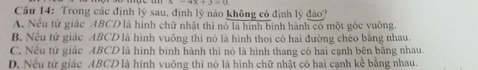 x-4x+3=0. 
Câu 14: Trong các định lý sau, định lý nào không có định lý đảo?
A. Nếu tử giác ABCD là hình chữ nhật thì nó là hình bình hành có một góc yuông.
B. Nếu tử giác ABCD là hình vuông thì nó là hình thoi có hai đường chéo bằng nhau.
C. Nếu tử giác ABCD là hình binh hành thì nó là hình thang có hai cạnh bên bằng nhau.
D. Nều tứ giác ABCD là hình vuông thì nó là hình chữ nhật có hai cạnh kể bằng nhau.