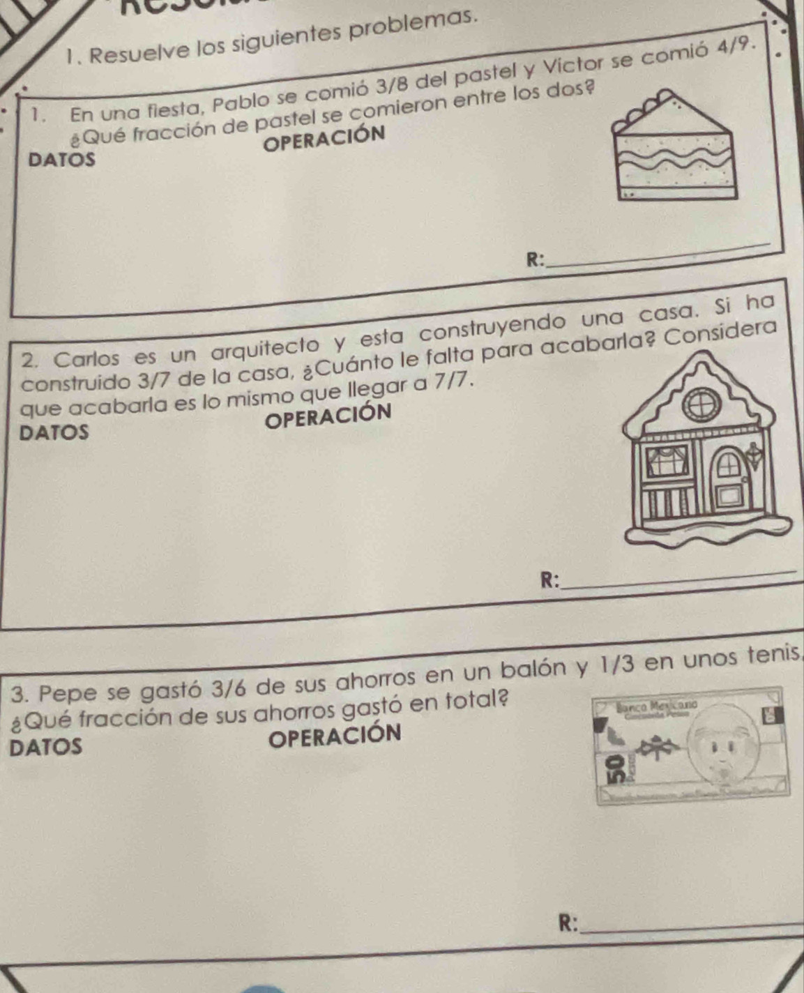 Resuelve los siguientes problemas. 
1. En una fiesta, Pablo se comió 3/8 del pastel y Victor se comió 4/9. 
¿Qué fracción de pastel se comieron entre los dos 
OPERACIÓN 
DATOS 
R: 
_ 
2. Carlos es un arquitecto y esta construyendo una casa. Si ha 
construido 3/7 de la casa, ¿Cuánto le falta para acarla? Considera 
que acabarla es lo mismo que llegar a 7/7. 
DATOS 
OPERACIÓN 
R: 
_ 
3. Pepe se gastó 3/6 de sus ahorros en un balón y 1/3 en unos tenis, 
¿Qué fracción de sus ahorros gastó en total? 
DATOS 
OPERACIÓN 
R:_