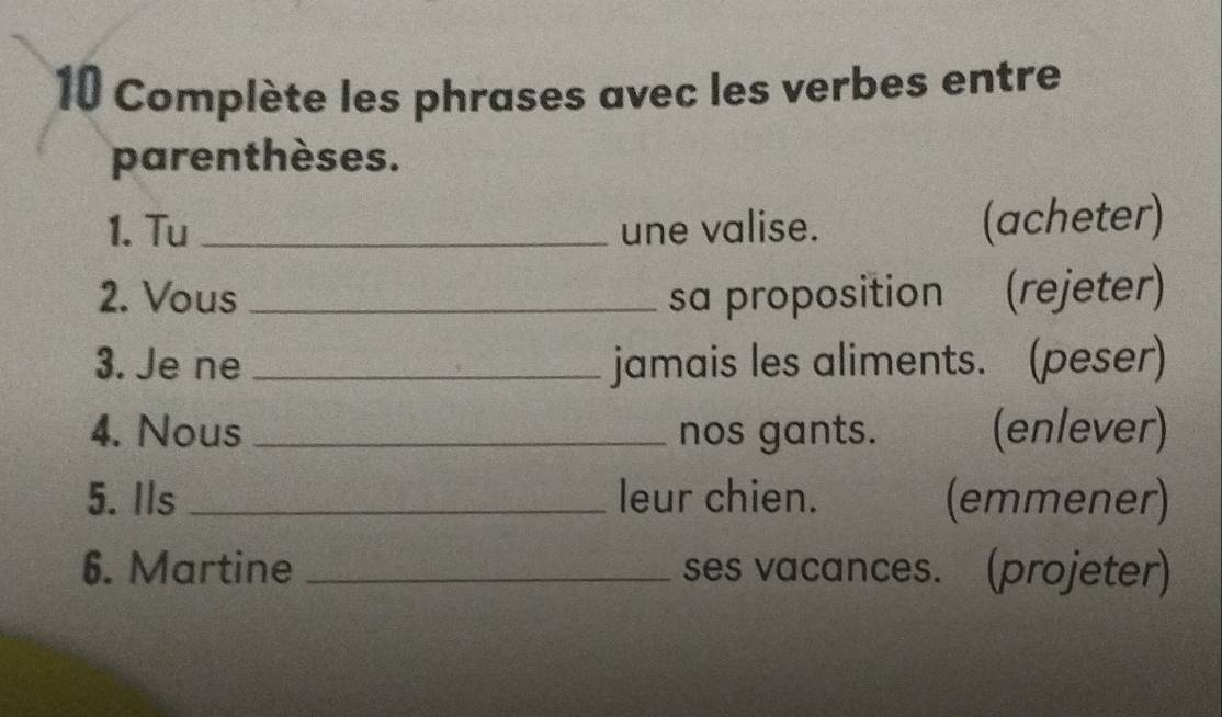 Complète les phrases avec les verbes entre 
parenthèses. 
1. Tu _une valise. (acheter) 
2. Vous _sa proposition (rejeter) 
3. Je ne _jamais les aliments. (peser) 
4. Nous_ nos gants. (enlever) 
5. Ils _leur chien. (emmener) 
6. Martine _ses vacances. (projeter)