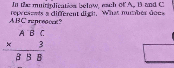 In the multiplication below, each of A, B and C
represents a different digit. What number does
ABC represent?
beginarrayr ABC * 3 hline BBBendarray