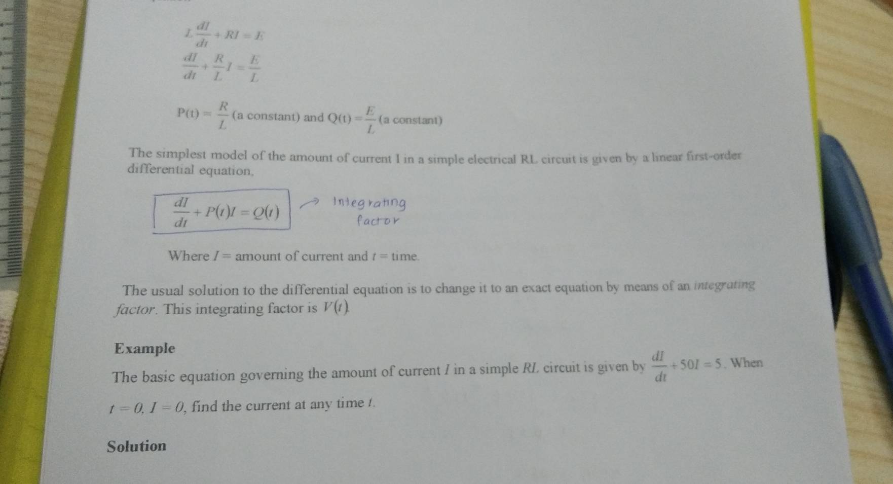  dI/dt +RI=E
 dI/dt + R/L I= E/L 
P(t)= R/L  (a constant) and Q(t)= E/L  (a constant) 
The simplest model of the amount of current I in a simple electrical RL circuit is given by a linear first-order 
differential equation.
 dI/dt +P(t)I=Q(t)
Where I= amount of current and t=tin ne. 
The usual solution to the differential equation is to change it to an exact equation by means of an integrating 
factor. This integrating factor is V(t). 
Example 
The basic equation governing the amount of current I in a simple RL circuit is given by  dI/dt +50I=5. When
t=0, I=0 , find the current at any time t. 
Solution