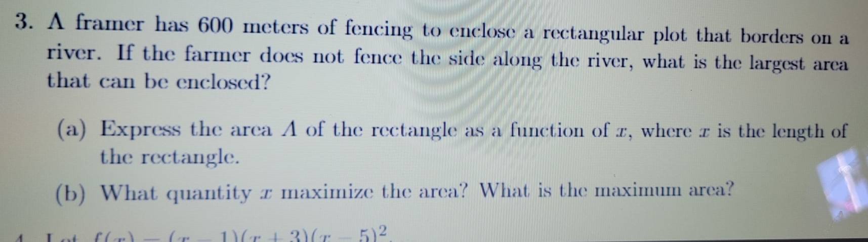 A framer has 600 meters of fencing to enclose a rectangular plot that borders on a 
river. If the farmer does not fence the side along the river, what is the largest area 
that can be enclosed? 
(a) Express the area A of the rectangle as a function of z, where z is the length of 
the rectangle. 
(b) What quantity x maximize the area? What is the maximum area?
f(x)=(x-1)(x+3)(x-5)^2