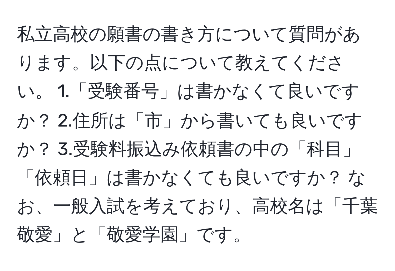 私立高校の願書の書き方について質問があります。以下の点について教えてください。 1.「受験番号」は書かなくて良いですか？ 2.住所は「市」から書いても良いですか？ 3.受験料振込み依頼書の中の「科目」「依頼日」は書かなくても良いですか？ なお、一般入試を考えており、高校名は「千葉敬愛」と「敬愛学園」です。