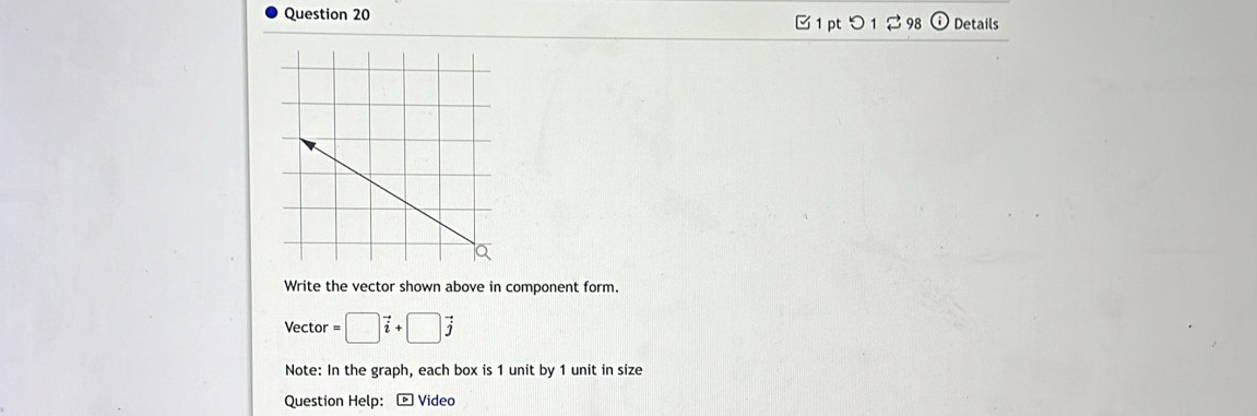 つ 1 2 98 Details 
Write the vector shown above in component form. 
Vector =□ vector i+□ vector j
Note: In the graph, each box is 1 unit by 1 unit in size 
Question Help: - Video