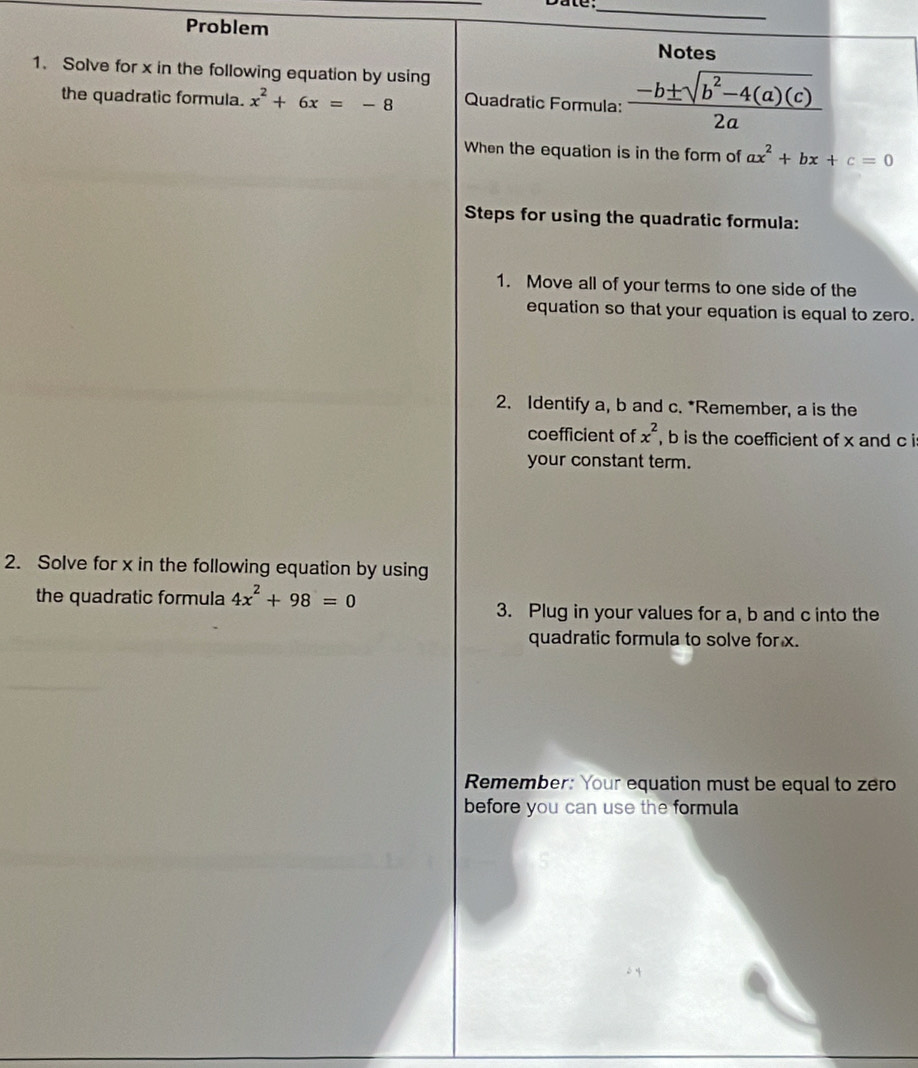 Problem 
Notes 
1. Solve for x in the following equation by using 
the quadratic formula. x^2+6x=-8 Quadratic Formula:  (-b± sqrt(b^2-4(a)(c)))/2a  
When the equation is in the form of ax^2+bx+c=0
Steps for using the quadratic formula: 
1. Move all of your terms to one side of the 
equation so that your equation is equal to zero. 
2. Identify a, b and c. *Remember, a is the 
coefficient of x^2 , b is the coefficient of x and c i 
your constant term. 
2. Solve for x in the following equation by using 
the quadratic formula 4x^2+98=0
3. Plug in your values for a, b and c into the 
quadratic formula to solve for x. 
Remember: Your equation must be equal to zero 
before you can use the formula