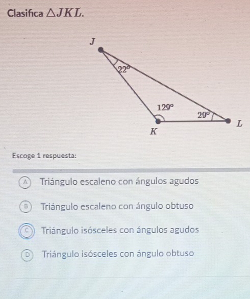 Clasifica △ JKL.
Escoge 1 respuesta:
A  Triángulo escaleno con ángulos agudos
B Triángulo escaleno con ángulo obtuso
a Triángulo isósceles con ángulos agudos
Triángulo isósceles con ángulo obtuso