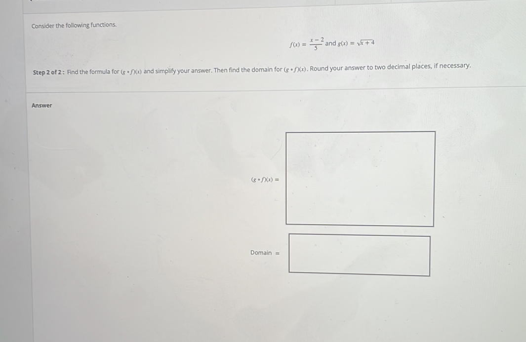 Consider the following functions.
f(x)= (x-2)/5  and g(x)=sqrt(x+4)
Step 2 of 2 : Find the formula for (gcirc f)(x) and simplify your answer. Then find the domain for (gcirc f)(x). Round your answer to two decimal places, if necessary.
Answer
Denslan=□