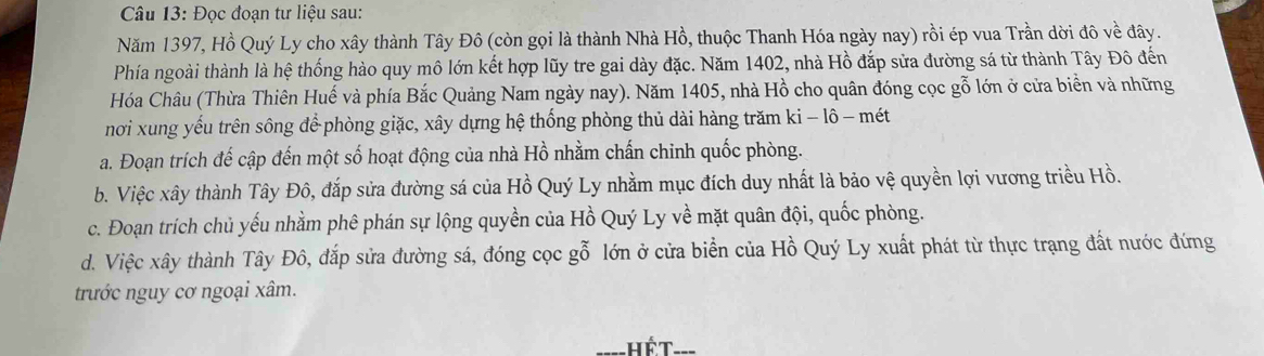 Đọc đoạn tư liệu sau:
Năm 1397, Hồ Quý Ly cho xây thành Tây Đô (còn gọi là thành Nhà Hồ, thuộc Thanh Hóa ngày nay) rồi ép vua Trần dời đô về đây.
Phía ngoài thành là hệ thống hào quy mô lớn kết hợp lũy tre gai dày đặc. Năm 1402, nhà Hồ đắp sửa đường sá từ thành Tây Đô đến
Hóa Châu (Thừa Thiên Huế và phía Bắc Quảng Nam ngày nay). Năm 1405, nhà Hồ cho quân đóng cọc gỗ lớn ở cửa biển và những
nơi xung yếu trên sông để phòng giặc, xây dựng hệ thống phòng thủ dài hàng trăm ki - lô - mét
a. Đoạn trích đế cập đến một số hoạt động của nhà Hồ nhằm chấn chinh quốc phòng.
b. Việc xây thành Tây Đô, đắp sửa đường sá của Hồ Quý Ly nhằm mục đích duy nhất là bảo vệ quyền lợi vương triều Hồ.
c. Đoạn trích chủ yếu nhằm phê phán sự lộng quyền của Hồ Quý Ly về mặt quân đội, quốc phòng.
d. Việc xây thành Tây Đô, đắp sửa đường sá, đóng cọc gỗ lớn ở cửa biển của Hồ Quý Ly xuất phát từ thực trạng đất nước đứng
trước nguy cơ ngoại xâm.
hế T