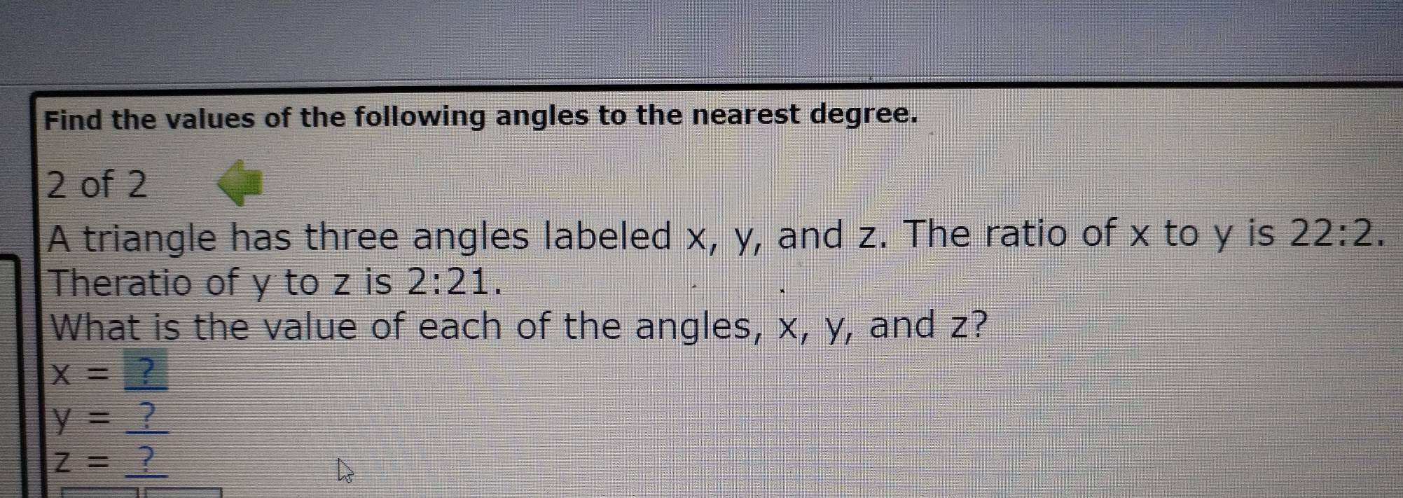 Find the values of the following angles to the nearest degree.
2 of 2
A triangle has three angles labeled x, y, and z. The ratio of x to y is 22:2. 
Theratio of y to z is 2:21. 
What is the value of each of the angles, x, y, and z?
x=?
y=_ ?
z=_ ?