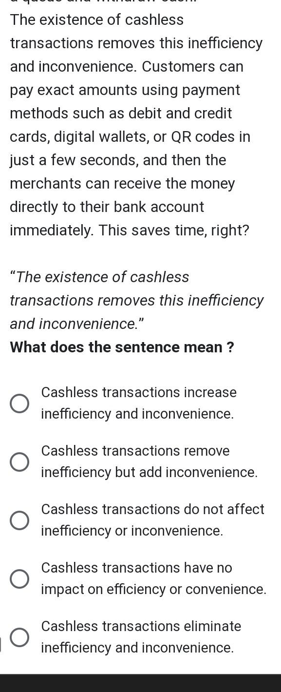 The existence of cashless
transactions removes this inefficiency
and inconvenience. Customers can
pay exact amounts using payment
methods such as debit and credit
cards, digital wallets, or QR codes in
just a few seconds, and then the
merchants can receive the money
directly to their bank account
immediately. This saves time, right?
“The existence of cashless
transactions removes this inefficiency
and inconvenience.”
What does the sentence mean ?
Cashless transactions increase
inefficiency and inconvenience.
Cashless transactions remove
inefficiency but add inconvenience.
Cashless transactions do not affect
inefficiency or inconvenience.
Cashless transactions have no
impact on efficiency or convenience.
Cashless transactions eliminate
inefficiency and inconvenience.