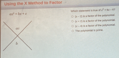 Using the X Method to Factor
ax^2+bx+c Which statement is true of x^2+8x-6 7
(x-2) is a factor of the polynomial
(x+2) is a factor of the polynomial.
(x-4)
is a factor of the polynomial.
The polynomial is prime.