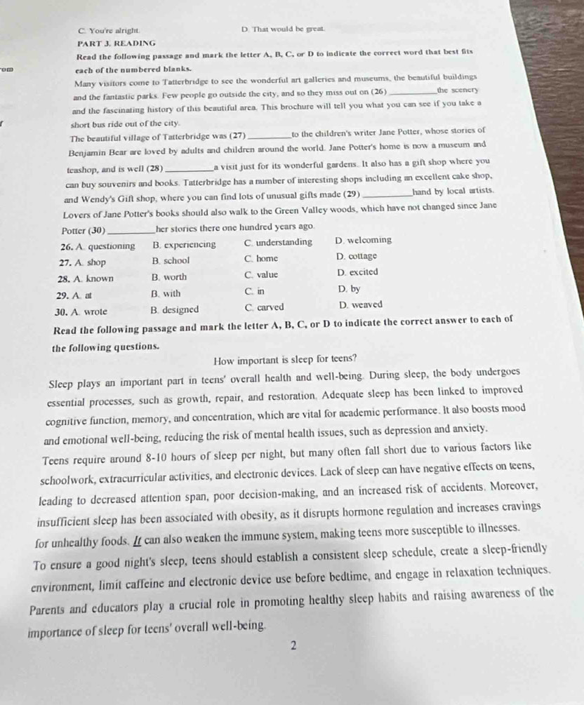 You're alright. D. That would be great.
PART 3. READING
Read the following passage and mark the letter A. B, C, or D to indicate the correct word that best fits
om each of the numbered blanks.
Many visitors come to Tatterbridge to see the wonderful art galleries and museums, the beautiful buildings
and the fantastic parks. Few people go outside the city, and so they miss out on (26) _the scenery
and the fascinating history of this beautiful area. This brochure will tell you what you can see if you take a
short bus ride out of the city.
The beautiful village of Tatterbridge was (27) _to the children's writer Jane Potter, whose stories of
Benjamin Bear are loved by adults and children around the world. Jane Potter's home is now a museum and
teashop, and is well (28) _a visit just for its wonderful gardens. It also has a gift shop where you
can buy souvenirs and books. Tatterbridge has a number of interesting shops including an excellent cake shop,
and Wendy's Gift shop, where you can find lots of unusual gifts made (29) _hand by local artists.
Lovers of Jane Potter's books should also walk to the Green Valley woods, which have not changed since Jane
Potter (30)_ her stories there one hundred years ago.
26. A questioning B. experiencing C. understanding D. welcoming
27. A. shop B. school C. home D. cottage
28. A known B. worth C. value D. excited
29. A. at B. with C. in D. by
30. A wrote B. designed C. carved D. weaved
Read the following passage and mark the letter A, B, C, or D to indicate the correct answer to each of
the following questions.
How important is sleep for teens?
Sleep plays an important part in teens' overall health and well-being. During sleep, the body undergoes
essential processes, such as growth, repair, and restoration. Adequate sleep has been linked to improved
cognitive function, memory, and concentration, which are vital for academic performance. It also boosts mood
and emotional well-being, reducing the risk of mental health issues, such as depression and anxiety.
Teens require around 8-10 hours of sleep per night, but many often fall short due to various factors like
schoolwork, extracurricular activities, and electronic devices. Lack of sleep can have negative effects on teens,
leading to decreased attention span, poor decision-making, and an increased risk of accidents. Moreover,
insufficient sleep has been associated with obesity, as it disrupts hormone regulation and increases cravings
for unhealthy foods. If can also weaken the immune system, making teens more susceptible to illnesses.
To ensure a good night's sleep, teens should establish a consistent sleep schedule, create a sleep-friendly
environment, limit caffeine and electronic device use before bedtime, and engage in relaxation techniques.
Parents and educators play a crucial role in promoting healthy sleep habits and raising awareness of the
importance of sleep for teens' overall well-being.
2