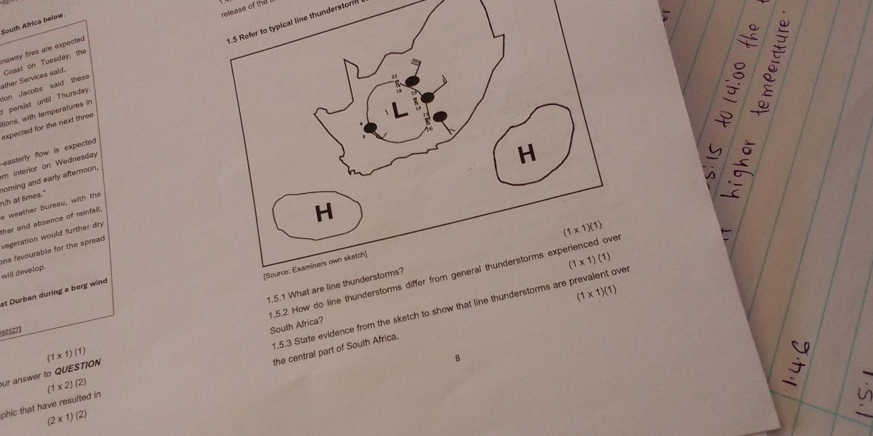 release of the 
1.5 Refer to typical line thunderstorn
South Africa below
naway fires are expected
Coast on Tuesday, the
ather Services said.
ton Jacobs said these
I persist until Thursday.
tions, with temperatures in

expected for the next three
-easterly flow is expected 
m interior on Wednesday
H
norning and early afternoon,
n/h at times."
e weather bureau, with the
ther and absence of rainfall,
H
vegetation would further dry
(1* 1)(1)
ns favourable for the spread 
[Source: Examiners own sketch]
will develop.
(1* 1)(1)
1.5.2 How do line thunderstorms differ from general thunderstorms experienced ove
1.5.1 What are line thunderstorms?
at Durban during a berg wind
1.5.3 State evidence from the sketch to show that line thunderstorms are prevalent ove
30527]
South Africa?
our answer to QUESTION (1* 1)(1)
the central part of South Africa. (1* 1)(1)
8
:
phic that have resulted in (1* 2)(2)
(2* 1)(2)