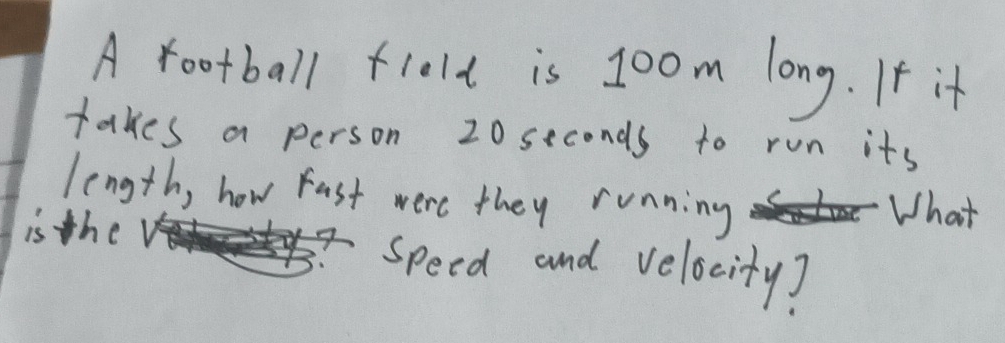 A football flelt is 1oom long. If it 
takes a person 20 seconds to run its 
length, how Fast were they running What 
is the speed and velocity?