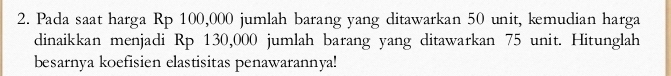 Pada saat harga Rp 100,000 jumlah barang yang ditawarkan 50 unit, kemudian harga 
dinaikkan menjadi Rp 130,000 jumlah barang yang ditawarkan 75 unit. Hitunglah 
besarnya koefisien elastisitas penawarannya!