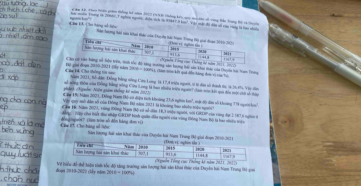 Cầu 12. Theo Niên giám thống kê năm 2022 (NXB Thống kê), quy mộ dân số vùng Bắc Trung Bộ và Duyên
mài miền Trung là 20661,7 nghin người; diện tích là 95847,9km^2
ngườ i/km^2 VW y mật độ dân số của vùng là bao nhiêu
Câu 13. Cho bảng số liệu:
Sản lượng hải sản khai thác 
21, 2022)
rưởng sản lượng hải sản khai thác của Duyên hải Nam Trung
Bộ giai đoạn 2010-2021 (lấy năm
Câu 14. Cho thông tin sau: 2010=100% ) 0, (làm tròn kết quả đến hàng đơn vị của %).
Năm 2021, Số dân Đồng bằng sông Cửu Long là 17,4 triệu người, tỉ lệ dân số thành thị là 26,4%. Vậy dân
số nông thôn của Đồng bằng sông Cửu Long là bao nhiêu triệu người? (làm tròn kết quả đến một chữ số thập
phân). (Nguồn: Niên giám thống kê năm 2022)
Câu 15: Năm 2021, Đông Nam Bộ có diện tích khoảng 23,6 nghìn km^2 *, mật độ dân số khoảng 778 ngư roi/km^2.
Vậy quy mô dân số của Đông Nam Bộ năm 2021 là khoảng bao nhiêu triệu người?
Câu 16: Năm 2021, vùng Đông Nam Bộ có số dân 18,3 triệu người, với GRDP của vùng đạt 2 587,6 nghìn ti
đồng, Hãy cho biết thu nhập GRDP bình quân đầu người của vùng Đông Nam Bộ là bao nhiêu triệu
đồng/người? (làm tròn số đến hàng đơn vị)
Câu 17. Cho bảng số liệu:
Sản lượng hải sản khai thác của Duyên hải Nam Trung Bộ giai đoạn 2010-2021
21, 2022)
Vẽ biểu đồ thể hiện tính tốc độ tăng trưởng sản lượng hải sản khai thác của Duyên hải Nam Trung Bộ giai
đoạn 2010-2021 (lầy năm 2010=100% )