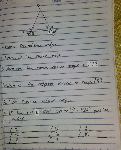 name the extevior angle. 
2. name all the inlerior angle. 
3. What are the remok interior angles to ∠ 3 7 
9. What is the adjocent interior of angle ∠ 8 ? 
5. List pair of vectical angles. 
6. If the m∠ 1=106° and m∠ 9=127° kind the 
Following: 
72_ 
L5 _ ∠ 8 _ 
_B 
So _ ∠ 10 _ 
_ 
_ 
_ 
_ y I