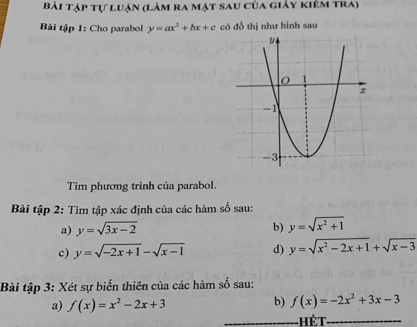 Bài tập tự luận (làm ra mặt sau của giáy kiêm tra) 
Bài tập 1: Cho parabol y=ax^2+bx+c có đồ thị như hình sau 
Tìm phương trình của parabol. 
Bài tập 2: Tìm tập xác định của các hàm số sau: 
a) y=sqrt(3x-2) b) y=sqrt(x^2+1)
c) y=sqrt(-2x+1)-sqrt(x-1) d) y=sqrt(x^2-2x+1)+sqrt(x-3)
Bài tập 3: Xét sự biến thiên của các hàm số sau: 
a) f(x)=x^2-2x+3
b) f(x)=-2x^2+3x-3
Hế t