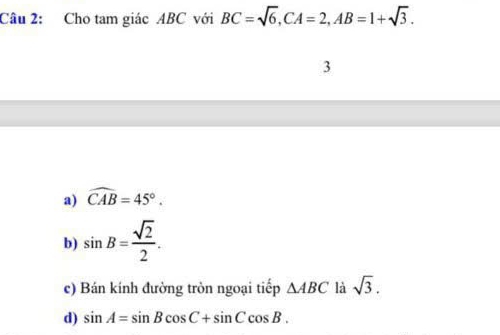 Cho tam giác ABC với BC=sqrt(6), CA=2, AB=1+sqrt(3). 
3
a) widehat CAB=45°.
b) sin B= sqrt(2)/2 .
c) Bán kính đường tròn ngoại tiếp △ ABC là sqrt(3).
d) sin A=sin Bcos C+sin Ccos B.