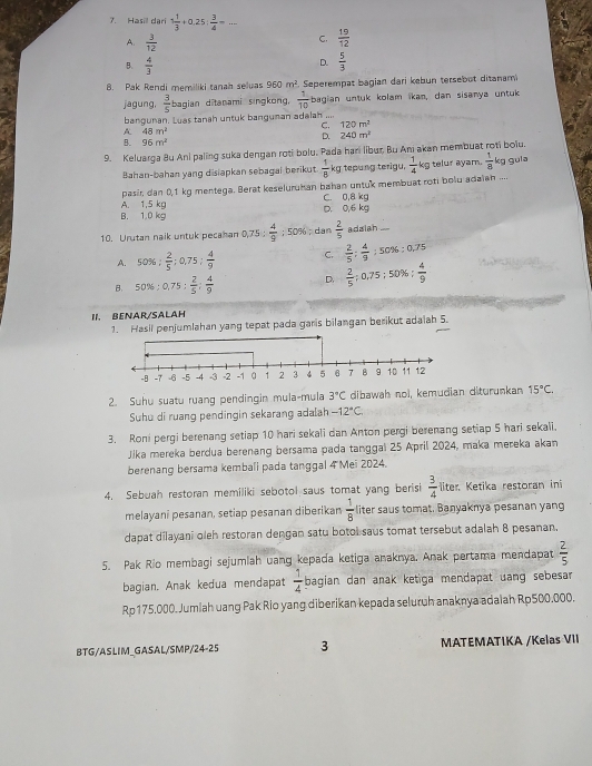 Hasill dari 1 1/3 +0.25| 3/4 -...
A.  3/12 
C.  19/12 
B、  4/3   5/3 
D.
8. Pak Rendi memiliki tanah seluas 960m^2. Seperempat bagian dari kebun tersebot ditanam
jagung,  3/5  bagian ditanami singkong,  1/10  bagian untuk kolam ikan, dan sisanya untuk
bangunan. Luas tanah untuk banguman adalah ....
C. 120m^2
48m^2
D. 240m^2
B. 96m^2
9. Keluarga Bu Ani paling suka dengan roti bolu, Pada han libur, Bu An akan membuat roti bolu.
Bahan-bahan yang disiapkan sebagai berikut  1/8  kg tepung terigu.  1/4 kg telur ayam.  1/8 
pasir dan 0,1 kg mentega. Berat keseluruhan bahan untuk membuat roti bolu adaian .... kg gula
B. 1.0 kg A. 1,5 kg D. 0,6 kg C. 0,8 kg
10. Urutan naik untuk pecahan 0, 0.75: 4/9 :50% ; dan  2/5  adziah “
A. 50% : 2/5 :0.75: 4/9  C.  2/5 : 4/9 :50% :0.75
B. 50% :0,75: 2/5 : 4/9  D.  2/5 ;0.75;50% ; 4/9 
II. BENAR/SALAH
1. Hasil penjumlahan yang tepat pada garis bilangan berikut adaiah 5.
2. Suhu suatu ruang pendingin mula-mula 3°C dibawah nol, kemudian diturunkan 15°C,
Suhu di ruang pendingin sekarang ada[ah -12°C
3. Roni pergi berenang setiap 10 hari sekali dan Anton pergi berenang setiap 5 hari sekali.
Jika mereka berdua berenang bersama pada tanggal 25 April 2024, maka mereka akan
berenang bersama kembali pada tanggal 4 Mei 2024.
4. Sebuah restoran memiliki sebotol saus tomat yang berisi  3/4  liter. Ketika restoran ini
melayani pesanan, setiap pesanan diberikan  1/8  liter saus tomat. Banyaknya pesanan yang
dapat dilayani oleh restoran dengan satu botol saus tomat tersebut adalah 8 pesanan.
5. Pak Rio membagi sejumlah uang kepada ketiga anaknya. Anak pertama mendapat  2/5 
bagian. Anak kedua mendapat  1/4  bagian dan anak ketiga mendapat uang sebesa 
Rp175,000. Jumlah uang Pak Rio yang diberikan kepada seluruh anaknya adaiah Rp500.000.
BTG/ASLIM_GASAL/SMP/24-25 3 MATEMATIKA /Kelas VII